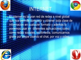 INTERNET
• El internet es la gran red de redes a nivel global
  que nos permite compartir y obtener toda clase de
  información en cualquier formato y además lo
  podemos usar en diferentes aplicaciones como
  como redes sociales, multimedia, comunicarnos
  gratis por skype usando el chat, por voz y video.
 