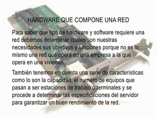 HARDWARE QUE COMPONE UNA RED
Para saber que tipo de hardware y software requiere una
red debemos determinar cuales son nuestras
necesidades sus objetivos y funciones porque no es lo
mismo una red que opera en una empresa a la que
opera en una vivienda.
También tenemos en cuenta una serie de características
como lo son la capacidad, el numero de equipos que
pasan a ser estaciones de trabajo o terminales y se
procede a determinar las especificaciones del servidor
para garantizar un buen rendimiento de la red.
 