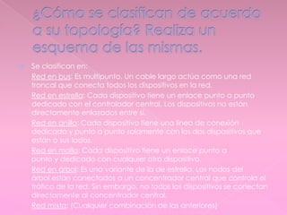  Se clasifican en:
- Red en bus: Es multipunto. Un cable largo actúa como una red
troncal que conecta todos los dispositivos en la red.
- Red en estrella: Cada dispositivo tiene un enlace punto a punto
dedicado con el controlador central. Los dispositivos no están
directamente enlazados entre sí.
- Red en anillo: Cada dispositivo tiene una línea de conexión
dedicada y punto a punto solamente con los dos dispositivos que
están a sus lados.
- Red en malla: Cada dispositivo tiene un enlace punto a
punto y dedicado con cualquier otro dispositivo.
- Red en árbol: Es una variante de la de estrella. Los nodos del
árbol están conectados a un concentrador central que controla el
tráfico de la red. Sin embargo, no todos los dispositivos se conectan
directamente al concentrador central.
- Red mixta: (Cualquier combinación de las anteriores)
 