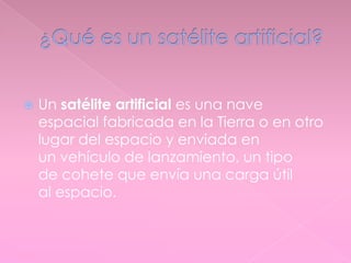  Un satélite artificial es una nave
espacial fabricada en la Tierra o en otro
lugar del espacio y enviada en
un vehículo de lanzamiento, un tipo
de cohete que envía una carga útil
al espacio.
 