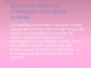  Los satélites transmiten y reciben ondas
que se encuentran dentro del rango del
espectro radioeléctrico (ondas de
radio), estas son capaces de
propagarse por cualquier medio. Para
eso utilizan amplificadores de alta
potencia que funcionan mediante un
tipo especial de transistor llamado
MOSFET
 
