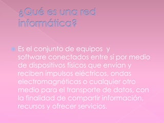  Es el conjunto de equipos y
software conectados entre sí por medio
de dispositivos físicos que envían y
reciben impulsos eléctricos, ondas
electromagnéticas o cualquier otro
medio para el transporte de datos, con
la finalidad de compartir información,
recursos y ofrecer servicios.
 