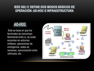 IEEE 802.11 DEFINE DOS MODOS BÁSICOS DE
OPERACIÓN: AD-HOC E INFRAESTRUCTURA
Este se basa en que los
terminales se comunican
libremente entre sí, se suele
encontrar en entornos
militares, operaciones de
emergencia, redes de
sensores, comunicación entre
vehículos, etc.
AD-HOC
 
