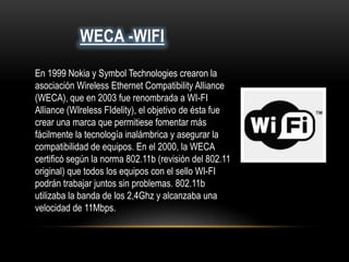 WECA -WIFI
En 1999 Nokia y Symbol Technologies crearon la
asociación Wireless Ethernet Compatibility Alliance
(WECA), que en 2003 fue renombrada a WI-FI
Alliance (WIreless FIdelity), el objetivo de ésta fue
crear una marca que permitiese fomentar más
fácilmente la tecnología inalámbrica y asegurar la
compatibilidad de equipos. En el 2000, la WECA
certificó según la norma 802.11b (revisión del 802.11
original) que todos los equipos con el sello WI-FI
podrán trabajar juntos sin problemas. 802.11b
utilizaba la banda de los 2,4Ghz y alcanzaba una
velocidad de 11Mbps.
 