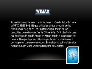 WIMAX
Actualmente existe una norma de transmisión de datos llamada
WIMAX (IEEE 802.16) que utiliza las ondas de radio en las
frecuencias 2,5 y 5Ghz, es una tecnología dentro de las
conocidas como tecnologías de última milla. Está diseñada para
dar servicios de banda ancha en zonas donde el despliegue de
cable o fibra por baja densidad de población representa unos
costes por usuario muy elevados. Éste sistema cubre distancias
de hasta 80km y una velocidad máxima de 75Mbps.
 