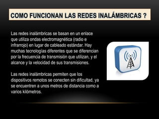 COMO FUNCIONAN LAS REDES INALÁMBRICAS ?
Las redes inalámbricas se basan en un enlace
que utiliza ondas electromagnética (radio e
infrarrojo) en lugar de cableado estándar. Hay
muchas tecnologías diferentes que se diferencian
por la frecuencia de transmisión que utilizan, y el
alcance y la velocidad de sus transmisiones.
Las redes inalámbricas permiten que los
dispositivos remotos se conecten sin dificultad, ya
se encuentren a unos metros de distancia como a
varios kilómetros.
 