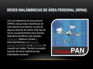 REDES INALÁMBRICAS DE ÁREA PERSONAL (WPAN)
Una red inalámbrica de área personal
(WPAN) incluye redes inalámbricas de
corto alcance que abarcan un área de
algunas decenas de metros. Este tipo de
red se usa generalmente para conectar
dispositivos periféricos (por ejemplo,
impresoras, teléfonos móviles y
electrodomésticos) o un asistente
personal digital (PDA) a un ordenador sin
conexión por cables. También se pueden
conectar de forma inalámbrica dos
ordenadores cercanos.
 
