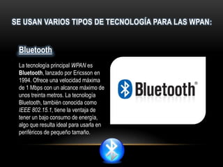 SE USAN VARIOS TIPOS DE TECNOLOGÍA PARA LAS WPAN:
Bluetooth
La tecnología principal WPAN es
Bluetooth, lanzado por Ericsson en
1994. Ofrece una velocidad máxima
de 1 Mbps con un alcance máximo de
unos treinta metros. La tecnología
Bluetooth, también conocida como
IEEE 802.15.1, tiene la ventaja de
tener un bajo consumo de energía,
algo que resulta ideal para usarla en
periféricos de pequeño tamaño.
 