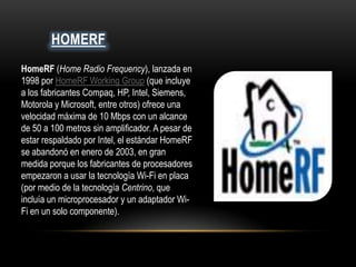 HOMERF
HomeRF (Home Radio Frequency), lanzada en
1998 por HomeRF Working Group (que incluye
a los fabricantes Compaq, HP, Intel, Siemens,
Motorola y Microsoft, entre otros) ofrece una
velocidad máxima de 10 Mbps con un alcance
de 50 a 100 metros sin amplificador. A pesar de
estar respaldado por Intel, el estándar HomeRF
se abandonó en enero de 2003, en gran
medida porque los fabricantes de procesadores
empezaron a usar la tecnología Wi-Fi en placa
(por medio de la tecnología Centrino, que
incluía un microprocesador y un adaptador Wi-
Fi en un solo componente).
 