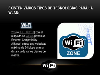 EXISTEN VARIOS TIPOS DE TECNOLOGÍAS PARA LA
WLAN:
Wifi (o IEEE 802.11) con el
respaldo de WECA (Wireless
Ethernet Compatibility
Alliance) ofrece una velocidad
máxima de 54 Mbps en una
distancia de varios cientos de
metros.
Wi-Fi
 