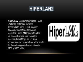 HIPERLAN2
hiperLAN2 (High Performance Radio
LAN 2.0), estándar europeo
desarrollado por ETSI (European
Telecommunications Standards
Institute). HiperLAN 2 permite a los
usuarios alcanzar una velocidad
máxima de 54 Mbps en un área
aproximada de cien metros, y transmite
dentro del rango de frecuencias de
5150 y 5300 MHz.
 