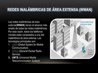REDES INALÁMBRICAS DE ÁREA EXTENSA (WWAN)
Las redes inalámbricas de área
extensa(WWAN) tienen el alcance más
amplio de todas las redes inalámbricas.
Por esta razón, todos los teléfonos
móviles están conectados a una red
inalámbrica de área extensa. Las
tecnologías principales son:
1. GSM (Global System for Mobile
Communication)
2. GPRS (General Packet Radio
Service)
3. UMTS (Universal Mobile
Telecommunication System)
 