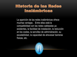 La aparición de las redes inalámbricas ofrece
muchas ventajas . Entre ellas está la
compatibilidad con las redes cableadas ya
existentes, la facilidad de instalación, la reducción
en los costes, la sencillez de administración, su
escalabilidad, la capacidad de atravesar barreras
físicas, etc.
 