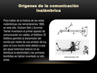 Para hablar de la historia de las redes
inalámbricas nos remontaremos 1880,
en este año, Graham Bell y Summer
Tainter inventaron el primer aparato de
comunicación sin cables, el fotófono. El
fotófono permitía la transmisión del
sonido por medio de una emisión de luz,
pero no tuvo mucho éxito debido a que
por aquel entonces todavía no se
distribuía la electricidad y las primeras
bombillas se habían inventado un año
antes.
 