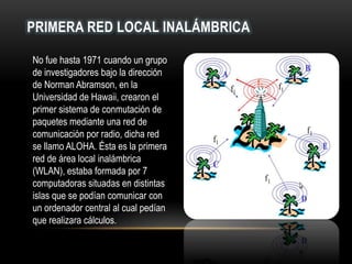 PRIMERA RED LOCAL INALÁMBRICA
No fue hasta 1971 cuando un grupo
de investigadores bajo la dirección
de Norman Abramson, en la
Universidad de Hawaii, crearon el
primer sistema de conmutación de
paquetes mediante una red de
comunicación por radio, dicha red
se llamo ALOHA. Ésta es la primera
red de área local inalámbrica
(WLAN), estaba formada por 7
computadoras situadas en distintas
islas que se podían comunicar con
un ordenador central al cual pedían
que realizara cálculos.
 