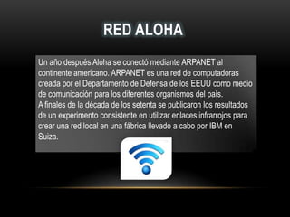 RED ALOHA
Un año después Aloha se conectó mediante ARPANET al
continente americano. ARPANET es una red de computadoras
creada por el Departamento de Defensa de los EEUU como medio
de comunicación para los diferentes organismos del país.
A finales de la década de los setenta se publicaron los resultados
de un experimento consistente en utilizar enlaces infrarrojos para
crear una red local en una fábrica llevado a cabo por IBM en
Suiza.
 