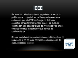 IEEE
Para que las redes inalámbricas se pudieran expandir sin
problemas de compatibilidad había que establecer unos
estándares, por ello IEEE creó un grupo de trabajo
específico para esta tarea llamado 802.11, así pues, se
definiría con este estándar el uso del nivel físico y de enlace
de datos de la red especificando sus normas de
funcionamiento.
De este modo lo único que diferencia una red inalámbrica de
una que no lo es, es cómo se transmiten los paquetes de
datos, el resto es idéntico.
 