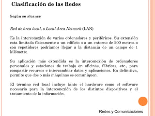 Red de área local, o Local Area Network (LAN)
Es la interconexión de varios ordenadores y periféricos. Su extensión
esta limitada físicamente a un edificio o a un entorno de 200 metros o
con repetidores podríamos llegar a la distancia de un campo de 1
kilómetro.
Su aplicación más extendida es la interconexión de ordenadores
personales y estaciones de trabajo en oficinas, fábricas, etc., para
compartir recursos e intercambiar datos y aplicaciones. En definitiva,
permite que dos o más máquinas se comuniquen.
El término red local incluye tanto el hardware como el software
necesario para la interconexión de los distintos dispositivos y el
tratamiento de la información.
Según su alcance
Clasificación de las Redes
 