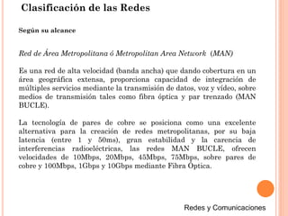 Red de Área Metropolitana ó Metropolitan Area Network (MAN)
Es una red de alta velocidad (banda ancha) que dando cobertura en un
área geográfica extensa, proporciona capacidad de integración de
múltiples servicios mediante la transmisión de datos, voz y vídeo, sobre
medios de transmisión tales como fibra óptica y par trenzado (MAN
BUCLE).
La tecnología de pares de cobre se posiciona como una excelente
alternativa para la creación de redes metropolitanas, por su baja
latencia (entre 1 y 50ms), gran estabilidad y la carencia de
interferencias radioeléctricas, las redes MAN BUCLE, ofrecen
velocidades de 10Mbps, 20Mbps, 45Mbps, 75Mbps, sobre pares de
cobre y 100Mbps, 1Gbps y 10Gbps mediante Fibra Óptica.
Según su alcance
Clasificación de las Redes
 