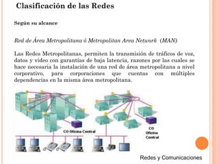 Red de Área Metropolitana ó Metropolitan Area Network (MAN)
Las Redes Metropolitanas, permiten la transmisión de tráficos de voz,
datos y video con garantías de baja latencia, razones por las cuales se
hace necesaria la instalación de una red de área metropolitana a nivel
corporativo, para corporaciones que cuentas con múltiples
dependencias en la misma área metropolitana.
Según su alcance
Clasificación de las Redes
 