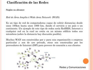 Clasificación de las Redes
Red de Área Amplia ó Wide Area Network (WAN)
Es un tipo de red de computadoras capaz de cubrir distancias desde
unos 100km hasta unos 1000 km, dando el servicio a un país o un
continente. Un ejemplo de este tipo de redes sería RedIRIS, Internet o
cualquier red en la cual no estén en un mismo edificio todos sus
miembros (sobre la distancia hay discusión posible).
Muchas WAN son construidas por y para una organización o empresa
particular y son de uso privado, otras son construidas por los
proveedores de Internet (ISP) para proveer de conexión a sus clientes
Según su alcance
 
