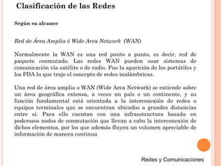 Clasificación de las Redes
Red de Área Amplia ó Wide Area Network (WAN)
Normalmente la WAN es una red punto a punto, es decir, red de
paquete conmutado. Las redes WAN pueden usar sistemas de
comunicación vía satélite o de radio. Fue la aparición de los portátiles y
los PDA la que trajo el concepto de redes inalámbricas.
Una red de área amplia o WAN (Wide Area Network) se extiende sobre
un área geográfica extensa, a veces un país o un continente, y su
función fundamental está orientada a la interconexión de redes o
equipos terminales que se encuentran ubicados a grandes distancias
entre sí. Para ello cuentan con una infraestructura basada en
poderosos nodos de conmutación que llevan a cabo la interconexión de
dichos elementos, por los que además fluyen un volumen apreciable de
información de manera continua
Según su alcance
 