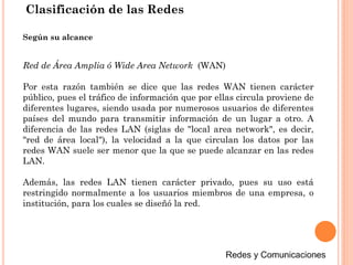 Clasificación de las Redes
Red de Área Amplia ó Wide Area Network (WAN)
Por esta razón también se dice que las redes WAN tienen carácter
público, pues el tráfico de información que por ellas circula proviene de
diferentes lugares, siendo usada por numerosos usuarios de diferentes
países del mundo para transmitir información de un lugar a otro. A
diferencia de las redes LAN (siglas de "local area network", es decir,
"red de área local"), la velocidad a la que circulan los datos por las
redes WAN suele ser menor que la que se puede alcanzar en las redes
LAN.
Además, las redes LAN tienen carácter privado, pues su uso está
restringido normalmente a los usuarios miembros de una empresa, o
institución, para los cuales se diseñó la red.
Según su alcance
 
