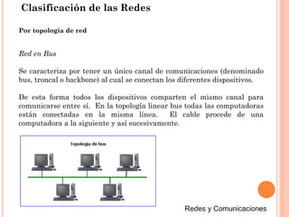 Clasificación de las Redes
Red en Bus
Se caracteriza por tener un único canal de comunicaciones (denominado
bus, troncal o backbone) al cual se conectan los diferentes dispositivos.
De esta forma todos los dispositivos comparten el mismo canal para
comunicarse entre sí. En la topología linear bus todas las computadoras
están conectadas en la misma línea. El cable procede de una
computadora a la siguiente y así sucesivamente.
Por topología de red
 
