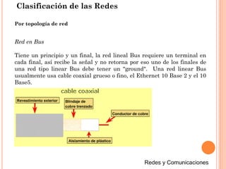 Clasificación de las Redes
Red en Bus
Tiene un principio y un final, la red lineal Bus requiere un terminal en
cada final, así recibe la señal y no retorna por eso uno de los finales de
una red tipo linear Bus debe tener un "ground". Una red linear Bus
usualmente usa cable coaxial grueso o fino, el Ethernet 10 Base 2 y el 10
Base5.
Por topología de red
 