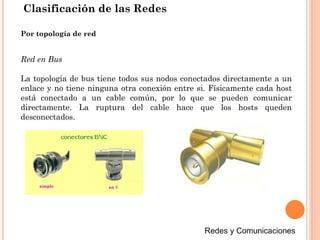 Clasificación de las Redes
Red en Bus
La topología de bus tiene todos sus nodos conectados directamente a un
enlace y no tiene ninguna otra conexión entre si. Físicamente cada host
está conectado a un cable común, por lo que se pueden comunicar
directamente. La ruptura del cable hace que los hosts queden
desconectados.
Por topología de red
 