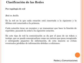 Clasificación de las Redes
Red en Anillo
Es la red en la que cada estación está conectada a la siguiente y la
última está conectada a la primera.
Cada estación tiene un receptor y un transmisor que hace la función de
repetidor, pasando la señal a la siguiente estación.
En este tipo de red la comunicación se da por el paso de un token o
testigo, que se puede conceptualizar como un cartero que pasa recogiendo
y entregando paquetes de información, de esta manera se evitan
eventuales pérdidas de información debidas a colisiones.
Por topología de red
 