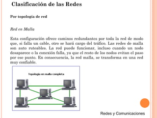 Clasificación de las Redes
Red en Malla
Esta configuración ofrece caminos redundantes por toda la red de modo
que, si falla un cable, otro se hará cargo del tráfico. Las redes de malla
son auto ruteables. La red puede funcionar, incluso cuando un nodo
desaparece o la conexión falla, ya que el resto de los nodos evitan el paso
por ese punto. En consecuencia, la red malla, se transforma en una red
muy confiable.
Por topología de red
 