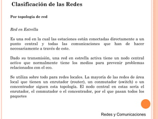 Clasificación de las Redes
Red en Estrella
Es una red en la cual las estaciones están conectadas directamente a un
punto central y todas las comunicaciones que han de hacer
necesariamente a través de este.
Dado su transmisión, una red en estrella activa tiene un nodo central
activo que normalmente tiene los medios para prevenir problemas
relacionados con el eco.
Se utiliza sobre todo para redes locales. La mayoría de las redes de área
local que tienen un enrutador (router), un conmutador (switch) o un
concentrador siguen esta topología. El nodo central en estas sería el
enrutador, el conmutador o el concentrador, por el que pasan todos los
paquetes
Por topología de red
 
