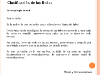 Clasificación de las Redes
Red en Árbol
Es la red en la que los nodos están colocados en forma de árbol.
Desde una visión topológica, la conexión en árbol es parecida a una serie
de redes en estrella interconectadas salvo en que no tiene un nodo
central.
En cambio, tiene un nodo de enlace troncal, generalmente ocupado por
un switch, desde el que se ramifican los demás nodos.
Es una variación de la red en bus, la falla de un nodo no implica
interrupción en las comunicaciones. Se comparte el mismo canal de
comunicaciones.
Por topología de red
 