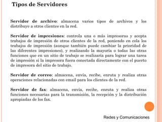 Tipos de Servidores
Servidor de archivo: almacena varios tipos de archivos y los
distribuye a otros clientes en la red.
Servidor de impresiones: controla una o más impresoras y acepta
trabajos de impresión de otros clientes de la red, poniendo en cola los
trabajos de impresión (aunque también puede cambiar la prioridad de
las diferentes impresiones), y realizando la mayoría o todas las otras
funciones que en un sitio de trabajo se realizaría para lograr una tarea
de impresión si la impresora fuera conectada directamente con el puerto
de impresora del sitio de trabajo.
Servidor de correo: almacena, envía, recibe, enruta y realiza otras
operaciones relacionadas con email para los clientes de la red.
Servidor de fax: almacena, envía, recibe, enruta y realiza otras
funciones necesarias para la transmisión, la recepción y la distribución
apropiadas de los fax.
 