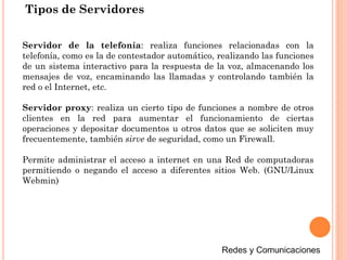Tipos de Servidores
Servidor de la telefonía: realiza funciones relacionadas con la
telefonía, como es la de contestador automático, realizando las funciones
de un sistema interactivo para la respuesta de la voz, almacenando los
mensajes de voz, encaminando las llamadas y controlando también la
red o el Internet, etc.
Servidor proxy: realiza un cierto tipo de funciones a nombre de otros
clientes en la red para aumentar el funcionamiento de ciertas
operaciones y depositar documentos u otros datos que se soliciten muy
frecuentemente, también sirve de seguridad, como un Firewall.
Permite administrar el acceso a internet en una Red de computadoras
permitiendo o negando el acceso a diferentes sitios Web. (GNU/Linux
Webmin)
 