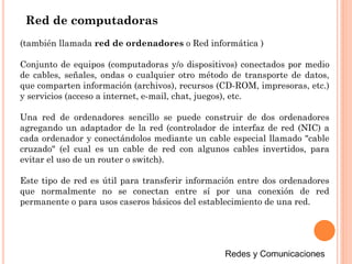 (también llamada red de ordenadores o Red informática )
Conjunto de equipos (computadoras y/o dispositivos) conectados por medio
de cables, señales, ondas o cualquier otro método de transporte de datos,
que comparten información (archivos), recursos (CD-ROM, impresoras, etc.)
y servicios (acceso a internet, e-mail, chat, juegos), etc.
Una red de ordenadores sencillo se puede construir de dos ordenadores
agregando un adaptador de la red (controlador de interfaz de red (NIC) a
cada ordenador y conectándolos mediante un cable especial llamado "cable
cruzado" (el cual es un cable de red con algunos cables invertidos, para
evitar el uso de un router o switch).
Este tipo de red es útil para transferir información entre dos ordenadores
que normalmente no se conectan entre sí por una conexión de red
permanente o para usos caseros básicos del establecimiento de una red.
Red de computadoras
 