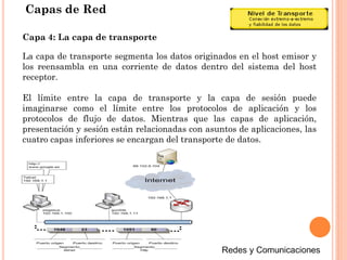 Capas de Red
La capa de transporte segmenta los datos originados en el host emisor y
los reensambla en una corriente de datos dentro del sistema del host
receptor.
El límite entre la capa de transporte y la capa de sesión puede
imaginarse como el límite entre los protocolos de aplicación y los
protocolos de flujo de datos. Mientras que las capas de aplicación,
presentación y sesión están relacionadas con asuntos de aplicaciones, las
cuatro capas inferiores se encargan del transporte de datos.
Capa 4: La capa de transporte
 