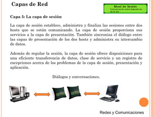 Capas de Red
La capa de sesión establece, administra y finaliza las sesiones entre dos
hosts que se están comunicando. La capa de sesión proporciona sus
servicios a la capa de presentación. También sincroniza el diálogo entre
las capas de presentación de los dos hosts y administra su intercambio
de datos.
Además de regular la sesión, la capa de sesión ofrece disposiciones para
una eficiente transferencia de datos, clase de servicio y un registro de
excepciones acerca de los problemas de la capa de sesión, presentación y
aplicación.
Diálogos y conversaciones.
Capa 5: La capa de sesión
 