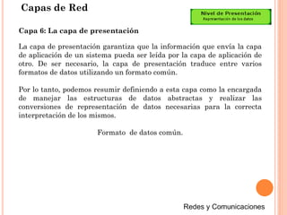 Capas de Red
La capa de presentación garantiza que la información que envía la capa
de aplicación de un sistema pueda ser leída por la capa de aplicación de
otro. De ser necesario, la capa de presentación traduce entre varios
formatos de datos utilizando un formato común.
Por lo tanto, podemos resumir definiendo a esta capa como la encargada
de manejar las estructuras de datos abstractas y realizar las
conversiones de representación de datos necesarias para la correcta
interpretación de los mismos.
Formato de datos común.
Capa 6: La capa de presentación
 