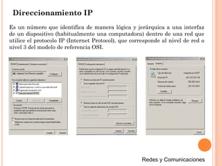 Direccionamiento IP
Es un número que identifica de manera lógica y jerárquica a una interfaz
de un dispositivo (habitualmente una computadora) dentro de una red que
utilice el protocolo IP (Internet Protocol), que corresponde al nivel de red o
nivel 3 del modelo de referencia OSI.
 