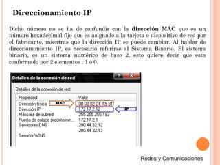 Direccionamiento IP
Dicho número no se ha de confundir con la dirección MAC que es un
número hexadecimal fijo que es asignado a la tarjeta o dispositivo de red por
el fabricante, mientras que la dirección IP se puede cambiar. Al hablar de
direccionamiento IP, es necesario referirse al Sistema Binario. El sistema
binario, es un sistema numérico de base 2, esto quiere decir que esta
conformado por 2 elementos : 1 ó 0.
MAC
IP
 
