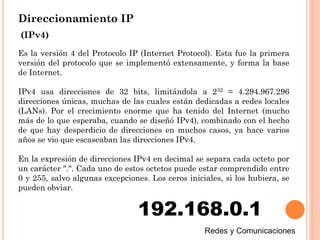 Direccionamiento IP
Es la versión 4 del Protocolo IP (Internet Protocol). Esta fue la primera
versión del protocolo que se implementó extensamente, y forma la base
de Internet.
IPv4 usa direcciones de 32 bits, limitándola a 232 = 4.294.967.296
direcciones únicas, muchas de las cuales están dedicadas a redes locales
(LANs). Por el crecimiento enorme que ha tenido del Internet (mucho
más de lo que esperaba, cuando se diseñó IPv4), combinado con el hecho
de que hay desperdicio de direcciones en muchos casos, ya hace varios
años se vio que escaseaban las direcciones IPv4.
En la expresión de direcciones IPv4 en decimal se separa cada octeto por
un carácter ".". Cada uno de estos octetos puede estar comprendido entre
0 y 255, salvo algunas excepciones. Los ceros iniciales, si los hubiera, se
pueden obviar.
192.168.0.1
(IPv4)
 