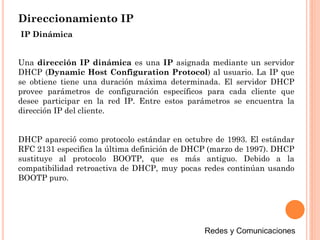 Direccionamiento IP
Una dirección IP dinámica es una IP asignada mediante un servidor
DHCP (Dynamic Host Configuration Protocol) al usuario. La IP que
se obtiene tiene una duración máxima determinada. El servidor DHCP
provee parámetros de configuración específicos para cada cliente que
desee participar en la red IP. Entre estos parámetros se encuentra la
dirección IP del cliente.
DHCP apareció como protocolo estándar en octubre de 1993. El estándar
RFC 2131 especifica la última definición de DHCP (marzo de 1997). DHCP
sustituye al protocolo BOOTP, que es más antiguo. Debido a la
compatibilidad retroactiva de DHCP, muy pocas redes continúan usando
BOOTP puro.
IP Dinámica
 