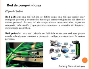 (Tipos de Redes)
Red pública: una red publica se define como una red que puede usar
cualquier persona y no como las redes que están configuradas con clave de
acceso personal. Es una red de computadoras interconectados, capaz de
compartir información y que permite comunicar a usuarios sin importar
su ubicación geográfica.
Red privada: una red privada se definiría como una red que puede
usarla solo algunas personas y que están configuradas con clave de acceso
personal.
Red de computadoras
 