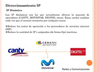 Direccionamiento IP
Las IP dinámicas son las que actualmente ofrecen la mayoría de
operadores (CANTV, MOVISTAR, DIGITEL otras). Éstas suelen cambiar
cada vez que el usuario reconecta por cualquier causa.
Reduce los costos de operación a los proveedores de servicios internet
(ISP).
Reduce la cantidad de IP´s asignadas (de forma fija) inactivas.
IP Dinámica
 