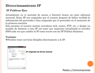 Direccionamiento IP
Actualmente en el mercado de acceso a Internet tienen un coste adicional
mensual. Estas IP son asignadas por el usuario después de haber recibido la
información del proveedor o bien asignadas por el proveedor en el momento de
la primera conexión.
Esto permite al usuario montar servidores web, correo, FTP, etc. y dirigir un
nombre de dominio a esta IP sin tener que mantener actualizado el servidor
DNS cada vez que cambie la IP como ocurre con las IP Publica dinámica.
Ventajas
Permite tener servicios dirigidos directamente a la IP.
IP Publicas fijas
IP asignada de forma manual
 