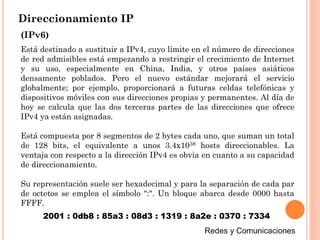 Direccionamiento IP
(IPv6)
Está destinado a sustituir a IPv4, cuyo límite en el número de direcciones
de red admisibles está empezando a restringir el crecimiento de Internet
y su uso, especialmente en China, India, y otros países asiáticos
densamente poblados. Pero el nuevo estándar mejorará el servicio
globalmente; por ejemplo, proporcionará a futuras celdas telefónicas y
dispositivos móviles con sus direcciones propias y permanentes. Al día de
hoy se calcula que las dos terceras partes de las direcciones que ofrece
IPv4 ya están asignadas.
Está compuesta por 8 segmentos de 2 bytes cada uno, que suman un total
de 128 bits, el equivalente a unos 3.4x1038 hosts direccionables. La
ventaja con respecto a la dirección IPv4 es obvia en cuanto a su capacidad
de direccionamiento.
Su representación suele ser hexadecimal y para la separación de cada par
de octetos se emplea el símbolo ":". Un bloque abarca desde 0000 hasta
FFFF.
2001 : 0db8 : 85a3 : 08d3 : 1319 : 8a2e : 0370 : 7334
 