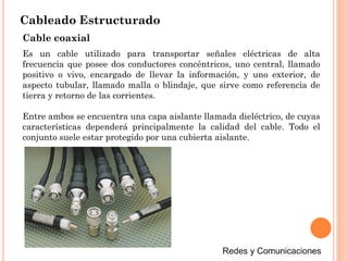 Cableado Estructurado
Cable coaxial
Es un cable utilizado para transportar señales eléctricas de alta
frecuencia que posee dos conductores concéntricos, uno central, llamado
positivo o vivo, encargado de llevar la información, y uno exterior, de
aspecto tubular, llamado malla o blindaje, que sirve como referencia de
tierra y retorno de las corrientes.
Entre ambos se encuentra una capa aislante llamada dieléctrico, de cuyas
características dependerá principalmente la calidad del cable. Todo el
conjunto suele estar protegido por una cubierta aislante.
 