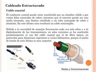 Cableado Estructurado
Cable coaxial
El conductor central puede estar constituido por un alambre sólido o por
varios hilos retorcidos de cobre; mientras que el exterior puede ser una
malla trenzada, una lámina enrollada o un tubo corrugado de cobre o
aluminio. En este último caso resultará un cable semirrígido.
Debido a la necesidad de manejar frecuencias cada vez más altas y a la
digitalización de las transmisiones, en años recientes se ha sustituido
paulatinamente el uso del cable coaxial por el de fibra óptica, en
particular para distancias superiores a varios kilómetros, porque el ancho
de banda de esta última es muy superior.
 